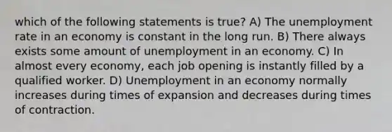 which of the following statements is true? A) The <a href='https://www.questionai.com/knowledge/kh7PJ5HsOk-unemployment-rate' class='anchor-knowledge'>unemployment rate</a> in an economy is constant in the long run. B) There always exists some amount of unemployment in an economy. C) In almost every economy, each job opening is instantly filled by a qualified worker. D) Unemployment in an economy normally increases during times of expansion and decreases during times of contraction.