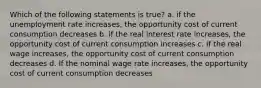 Which of the following statements is true? a. if the unemployment rate increases, the opportunity cost of current consumption decreases b. if the real interest rate increases, the opportunity cost of current consumption increases c. if the real wage increases, the opportunity cost of current consumption decreases d. If the nominal wage rate increases, the opportunity cost of current consumption decreases