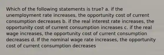 Which of the following statements is true? a. if the unemployment rate increases, the opportunity cost of current consumption decreases b. if the real interest rate increases, the opportunity cost of current consumption increases c. if the real wage increases, the opportunity cost of current consumption decreases d. If the nominal wage rate increases, the opportunity cost of current consumption decreases