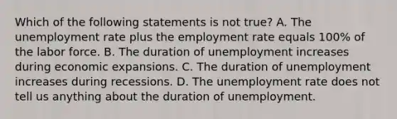 Which of the following statements is not true? A. The unemployment rate plus the employment rate equals 100% of the labor force. B. The duration of unemployment increases during economic expansions. C. The duration of unemployment increases during recessions. D. The unemployment rate does not tell us anything about the duration of unemployment.