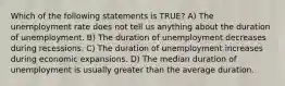 Which of the following statements is TRUE? A) The unemployment rate does not tell us anything about the duration of unemployment. B) The duration of unemployment decreases during recessions. C) The duration of unemployment increases during economic expansions. D) The median duration of unemployment is usually greater than the average duration.
