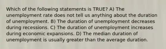 Which of the following statements is TRUE? A) The unemployment rate does not tell us anything about the duration of unemployment. B) The duration of unemployment decreases during recessions. C) The duration of unemployment increases during economic expansions. D) The median duration of unemployment is usually greater than the average duration.