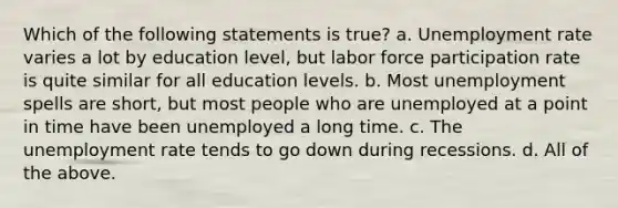 Which of the following statements is true? a. Unemployment rate varies a lot by education level, but labor force participation rate is quite similar for all education levels. b. Most unemployment spells are short, but most people who are unemployed at a point in time have been unemployed a long time. c. The unemployment rate tends to go down during recessions. d. All of the above.