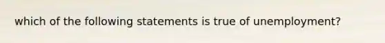 which of the following statements is true of unemployment?