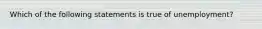 Which of the following statements is true of unemployment?