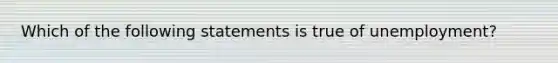 Which of the following statements is true of unemployment?