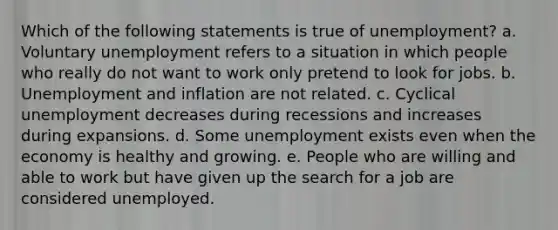 Which of the following statements is true of unemployment? a. ​Voluntary unemployment refers to a situation in which people who really do not want to work only pretend to look for jobs. b. ​Unemployment and inflation are not related. c. ​Cyclical unemployment decreases during recessions and increases during expansions. d. ​Some unemployment exists even when the economy is healthy and growing. e. ​People who are willing and able to work but have given up the search for a job are considered unemployed.