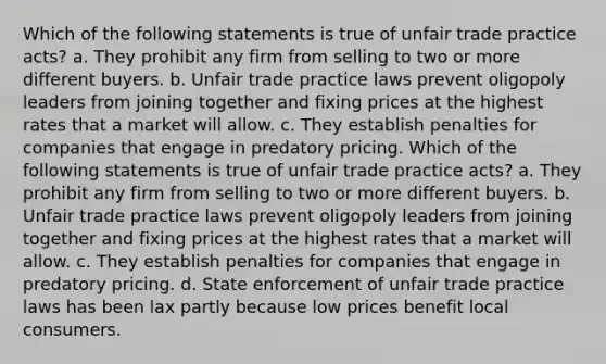 Which of the following statements is true of unfair trade practice acts? a. They prohibit any firm from selling to two or more different buyers. b. Unfair trade practice laws prevent oligopoly leaders from joining together and fixing prices at the highest rates that a market will allow. c. They establish penalties for companies that engage in predatory pricing. Which of the following statements is true of unfair trade practice acts? a. They prohibit any firm from selling to two or more different buyers. b. Unfair trade practice laws prevent oligopoly leaders from joining together and fixing prices at the highest rates that a market will allow. c. They establish penalties for companies that engage in predatory pricing. d. State enforcement of unfair trade practice laws has been lax partly because low prices benefit local consumers.