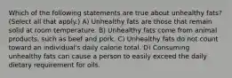 Which of the following statements are true about unhealthy fats? (Select all that apply.) A) Unhealthy fats are those that remain solid at room temperature. B) Unhealthy fats come from animal products, such as beef and pork. C) Unhealthy fats do not count toward an individual's daily calorie total. D) Consuming unhealthy fats can cause a person to easily exceed the daily dietary requirement for oils.