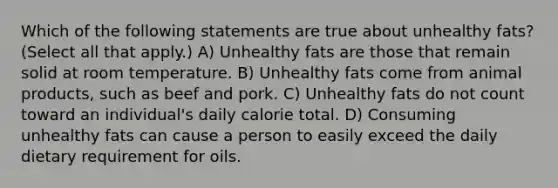 Which of the following statements are true about unhealthy fats? (Select all that apply.) A) Unhealthy fats are those that remain solid at room temperature. B) Unhealthy fats come from animal products, such as beef and pork. C) Unhealthy fats do not count toward an individual's daily calorie total. D) Consuming unhealthy fats can cause a person to easily exceed the daily dietary requirement for oils.