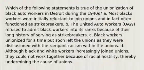 Which of the following statements is true of the unionization of black auto workers in Detroit during the 1940s? a. Most blacks workers were initially reluctant to join unions and in fact often functioned as strikebreakers. b. The United Auto Workers (UAW) refused to admit black workers into its ranks because of their long history of serving as strikebreakers. c. Black workers unionized for a time but soon left the unions as they were disillusioned with the rampant racism within the unions. d. Although black and white workers increasingly joined unions, they could not work together because of racial hostility, thereby undermining the cause of unions.