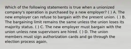 Which of the following statements is true when a unionized company's operation is purchased by a new employer? ( ) A. The new employer can refuse to bargain with the present union. ( ) B. The bargaining limit remains the same unless the union loses its majority status. ( ) C. The new employer must bargain with the union unless new supervisors are hired. ( ) D. The union members must sign authorization cards and go through the election process again.