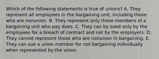 Which of the following statements is true of unions? A. They represent all employees in the bargaining unit, including those who are nonunion. B. They represent only those members of a bargaining unit who pay dues. C. They can by sued only by the employees for a breach of contract and not by the employers. D. They cannot represent those who are nonunion in bargaining. E. They can sue a union member for not bargaining individually when represented by the union.