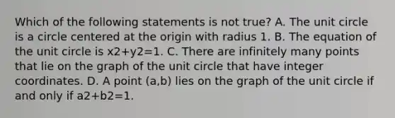 Which of the following statements is not​ true? A. The unit circle is a circle centered at the origin with radius 1. B. The equation of the unit circle is x2+y2=1. C. There are infinitely many points that lie on the graph of the unit circle that have integer coordinates. D. A point​ (a,b) lies on the graph of the unit circle if and only if a2+b2=1.