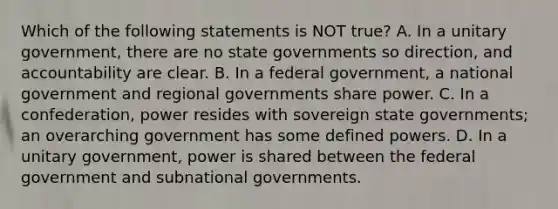 Which of the following statements is NOT true? A. In a unitary government, there are no state governments so direction, and accountability are clear. B. In a federal government, a national government and regional governments share power. C. In a confederation, power resides with sovereign state governments; an overarching government has some defined powers. D. In a unitary government, power is shared between the federal government and subnational governments.