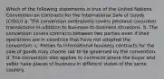 Which of the following statements is true of the United Nations Convention on Contracts for the International Sale of Goods (CISG)? a. The convention extensively covers personal consumer transactions in addition to business-to-business situations. b. The convention covers contracts between two parties even if their operations are in countries that have not adopted the convention. c. Parties to international business contracts for the sale of goods may choose not to be governed by the convention. d. The convention also applies to contracts where the buyer and seller have places of business in different states of the same country.