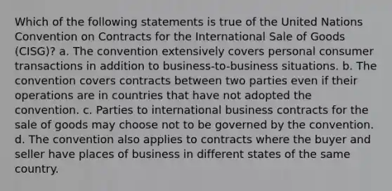 Which of the following statements is true of the United Nations Convention on Contracts for the International Sale of Goods (CISG)? a. The convention extensively covers personal consumer transactions in addition to business-to-business situations. b. The convention covers contracts between two parties even if their operations are in countries that have not adopted the convention. c. Parties to international business contracts for the sale of goods may choose not to be governed by the convention. d. The convention also applies to contracts where the buyer and seller have places of business in different states of the same country.