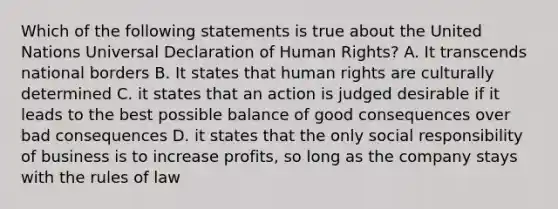 Which of the following statements is true about the United Nations Universal Declaration of Human Rights? A. It transcends national borders B. It states that human rights are culturally determined C. it states that an action is judged desirable if it leads to the best possible balance of good consequences over bad consequences D. it states that the only social responsibility of business is to increase profits, so long as the company stays with the rules of law