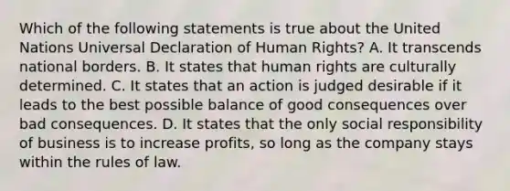 Which of the following statements is true about the United Nations Universal Declaration of Human Rights? A. It transcends national borders. B. It states that human rights are culturally determined. C. It states that an action is judged desirable if it leads to the best possible balance of good consequences over bad consequences. D. It states that the only social responsibility of business is to increase profits, so long as the company stays within the rules of law.