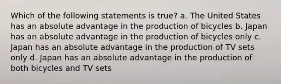 Which of the following statements is true? a. The United States has an absolute advantage in the production of bicycles b. Japan has an absolute advantage in the production of bicycles only c. Japan has an absolute advantage in the production of TV sets only d. Japan has an absolute advantage in the production of both bicycles and TV sets