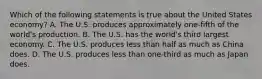 Which of the following statements is true about the United States economy? A. The U.S. produces approximately one-fifth of the world's production. B. The U.S. has the world's third largest economy. C. The U.S. produces less than half as much as China does. D. The U.S. produces less than one-third as much as Japan does.