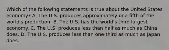 Which of the following statements is true about the United States economy? A. The U.S. produces approximately one-fifth of the world's production. B. The U.S. has the world's third largest economy. C. The U.S. produces less than half as much as China does. D. The U.S. produces less than one-third as much as Japan does.