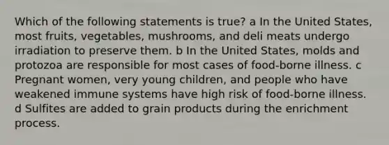 Which of the following statements is true? a In the United States, most fruits, vegetables, mushrooms, and deli meats undergo irradiation to preserve them. b In the United States, molds and protozoa are responsible for most cases of food-borne illness. c Pregnant women, very young children, and people who have weakened immune systems have high risk of food-borne illness. d Sulfites are added to grain products during the enrichment process.