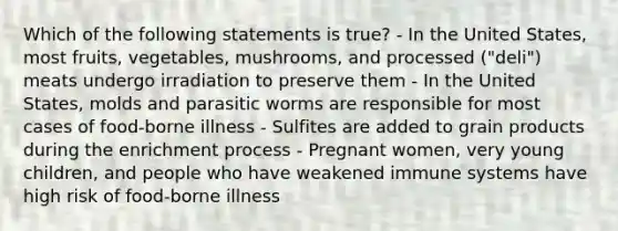 Which of the following statements is true? - In the United States, most fruits, vegetables, mushrooms, and processed ("deli") meats undergo irradiation to preserve them - In the United States, molds and parasitic worms are responsible for most cases of food-borne illness - Sulfites are added to grain products during the enrichment process - Pregnant women, very young children, and people who have weakened immune systems have high risk of food-borne illness