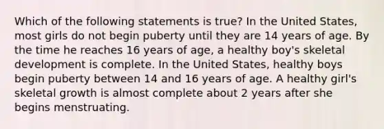 Which of the following statements is true? In the United States, most girls do not begin puberty until they are 14 years of age. By the time he reaches 16 years of age, a healthy boy's skeletal development is complete. In the United States, healthy boys begin puberty between 14 and 16 years of age. A healthy girl's skeletal growth is almost complete about 2 years after she begins menstruating.