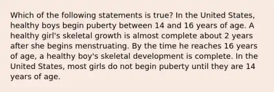 Which of the following statements is true? In the United States, healthy boys begin puberty between 14 and 16 years of age. A healthy girl's skeletal growth is almost complete about 2 years after she begins menstruating. By the time he reaches 16 years of age, a healthy boy's skeletal development is complete. In the United States, most girls do not begin puberty until they are 14 years of age.