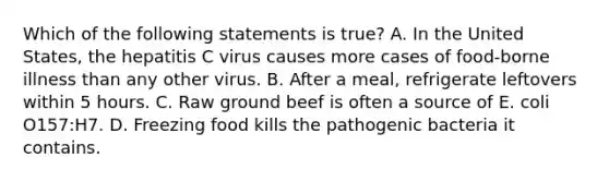 Which of the following statements is true? A. In the United States, the hepatitis C virus causes more cases of food-borne illness than any other virus. B. After a meal, refrigerate leftovers within 5 hours. C. Raw ground beef is often a source of E. coli O157:H7. D. Freezing food kills the pathogenic bacteria it contains.