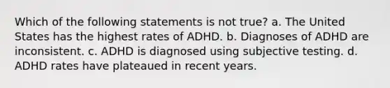 Which of the following statements is not true? a. The United States has the highest rates of ADHD. b. Diagnoses of ADHD are inconsistent. c. ADHD is diagnosed using subjective testing. d. ADHD rates have plateaued in recent years.