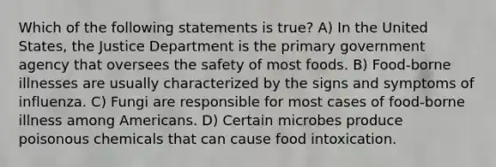 Which of the following statements is true? A) In the United States, the Justice Department is the primary government agency that oversees the safety of most foods. B) Food-borne illnesses are usually characterized by the signs and symptoms of influenza. C) Fungi are responsible for most cases of food-borne illness among Americans. D) Certain microbes produce poisonous chemicals that can cause food intoxication.