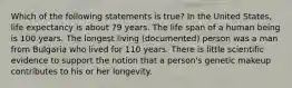 Which of the following statements is true? In the United States, life expectancy is about 79 years. The life span of a human being is 100 years. The longest living (documented) person was a man from Bulgaria who lived for 110 years. There is little scientific evidence to support the notion that a person's genetic makeup contributes to his or her longevity.