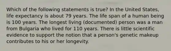 Which of the following statements is true? In the United States, life expectancy is about 79 years. The life span of a human being is 100 years. The longest living (documented) person was a man from Bulgaria who lived for 110 years. There is little scientific evidence to support the notion that a person's genetic makeup contributes to his or her longevity.