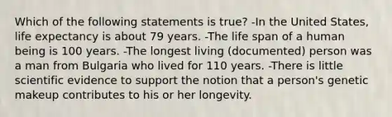 Which of the following statements is true? -In the United States, life expectancy is about 79 years. -The life span of a human being is 100 years. -The longest living (documented) person was a man from Bulgaria who lived for 110 years. -There is little scientific evidence to support the notion that a person's genetic makeup contributes to his or her longevity.