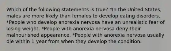 Which of the following statements is true? *In the United States, males are more likely than females to develop eating disorders. *People who develop anorexia nervosa have an unrealistic fear of losing weight. *People with anorexia nervosa deny their malnourished appearance. *People with anorexia nervosa usually die within 1 year from when they develop the condition.