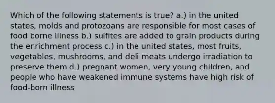 Which of the following statements is true? a.) in the united states, molds and protozoans are responsible for most cases of food borne illness b.) sulfites are added to grain products during the enrichment process c.) in the united states, most fruits, vegetables, mushrooms, and deli meats undergo irradiation to preserve them d.) pregnant women, very young children, and people who have weakened immune systems have high risk of food-born illness