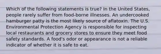 Which of the following statements is true? In the United States, people rarely suffer from food-borne illnesses. An undercooked hamburger patty is the most likely source of aflatoxin. The U.S. Environmental Protection Agency is responsible for inspecting local restaurants and grocery stores to ensure they meet food safety standards. A food's odor or appearance is not a reliable indicator of whether it is safe to eat.