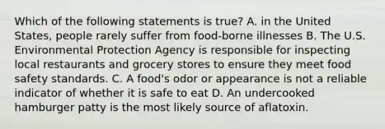 Which of the following statements is true? A. in the United States, people rarely suffer from food-borne illnesses B. The U.S. Environmental Protection Agency is responsible for inspecting local restaurants and grocery stores to ensure they meet food safety standards. C. A food's odor or appearance is not a reliable indicator of whether it is safe to eat D. An undercooked hamburger patty is the most likely source of aflatoxin.