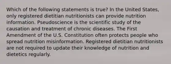 Which of the following statements is true? In the United States, only registered dietitian nutritionists can provide nutrition information. Pseudoscience is the scientific study of the causation and treatment of chronic diseases. The First Amendment of the U.S. Constitution often protects people who spread nutrition misinformation. Registered dietitian nutritionists are not required to update their knowledge of nutrition and dietetics regularly.