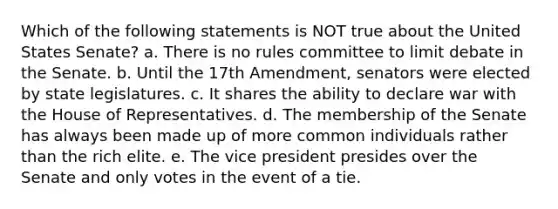 Which of the following statements is NOT true about the United States Senate? a. There is no rules committee to limit debate in the Senate. b. Until the 17th Amendment, senators were elected by state legislatures. c. It shares the ability to declare war with the House of Representatives. d. The membership of the Senate has always been made up of more common individuals rather than the rich elite. e. The vice president presides over the Senate and only votes in the event of a tie.