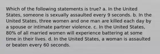 Which of the following statements is true? a. In the United States, someone is sexually assaulted every 9 seconds. b. In the United States, three women and one man are killed each day by a spouse or intimate partner violence. c. In the United States, 80% of all married women will experience battering at some time in their lives. d. In the United States, a woman is assaulted or beaten every 60 seconds.