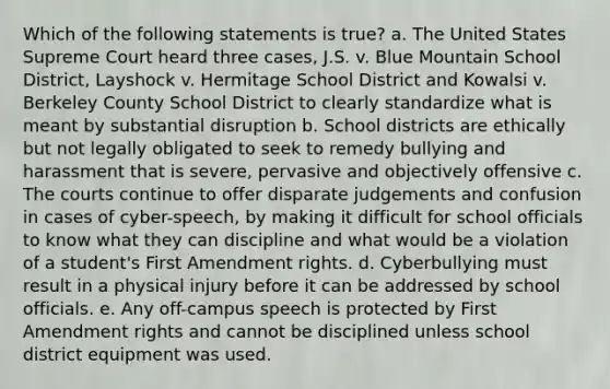 Which of the following statements is true? a. The United States Supreme Court heard three cases, J.S. v. Blue Mountain School District, Layshock v. Hermitage School District and Kowalsi v. Berkeley County School District to clearly standardize what is meant by substantial disruption b. School districts are ethically but not legally obligated to seek to remedy bullying and harassment that is severe, pervasive and objectively offensive c. The courts continue to offer disparate judgements and confusion in cases of cyber-speech, by making it difficult for school officials to know what they can discipline and what would be a violation of a student's First Amendment rights. d. Cyberbullying must result in a physical injury before it can be addressed by school officials. e. Any off-campus speech is protected by First Amendment rights and cannot be disciplined unless school district equipment was used.