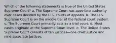 Which of the following statements is true of the United States Supreme Court? a. The Supreme Court has appellate authority over cases decided by the U.S. courts of appeals. b. The U.S. Supreme Court is on the middle tier of the federal court system. c. The Supreme Court primarily acts as a trial court. d. Most cases originate at the Supreme Court level. e. The United States Supreme Court consists of ten justices—one chief justice and nine associate justices.