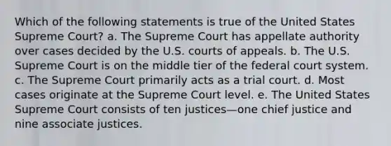 Which of the following statements is true of the United States Supreme Court? a. The Supreme Court has appellate authority over cases decided by the U.S. courts of appeals. b. The U.S. Supreme Court is on the middle tier of the federal court system. c. The Supreme Court primarily acts as a trial court. d. Most cases originate at the Supreme Court level. e. The United States Supreme Court consists of ten justices—one chief justice and nine associate justices.