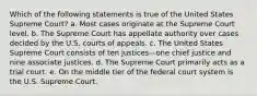 Which of the following statements is true of the United States Supreme Court? a. ​Most cases originate at the Supreme Court level. b. ​The Supreme Court has appellate authority over cases decided by the U.S. courts of appeals. c. ​The United States Supreme Court consists of ten justices—one chief justice and nine associate justices. d. ​The Supreme Court primarily acts as a trial court. e. ​On the middle tier of the federal court system is the U.S. Supreme Court.