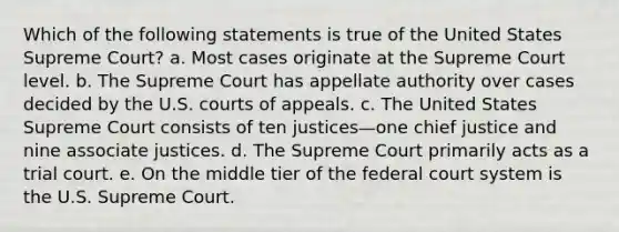 Which of the following statements is true of the United States Supreme Court? a. ​Most cases originate at the Supreme Court level. b. ​The Supreme Court has appellate authority over cases decided by the U.S. courts of appeals. c. ​The United States Supreme Court consists of ten justices—one chief justice and nine associate justices. d. ​The Supreme Court primarily acts as a trial court. e. ​On the middle tier of the federal court system is the U.S. Supreme Court.