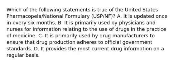 Which of the following statements is true of the United States Pharmacopeia/National Formulary (USP/NF)? A. It is updated once in every six months. B. It is primarily used by physicians and nurses for information relating to the use of drugs in the practice of medicine. C. It is primarily used by drug manufacturers to ensure that drug production adheres to official government standards. D. It provides the most current drug information on a regular basis.