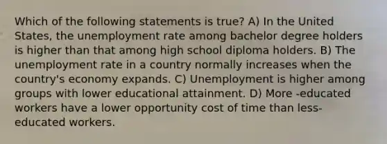 Which of the following statements is true? A) In the United States, the unemployment rate among bachelor degree holders is higher than that among high school diploma holders. B) The unemployment rate in a country normally increases when the country's economy expands. C) Unemployment is higher among groups with lower educational attainment. D) More -educated workers have a lower opportunity cost of time than less-educated workers.